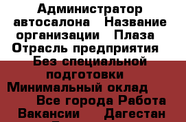Администратор автосалона › Название организации ­ Плаза › Отрасль предприятия ­ Без специальной подготовки › Минимальный оклад ­ 16 000 - Все города Работа » Вакансии   . Дагестан респ.,Геологоразведка п.